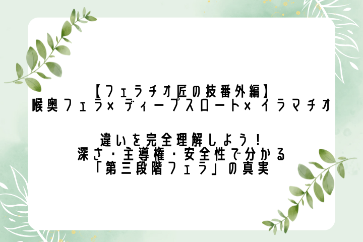 【フェラチオ匠の技番外編】喉奥フェラ×ディープスロート×イラマチオ 違いを完全理解しよう！ ― 深さ・主導権・安全性で分かる「第三段階フェラ」の真実 ―